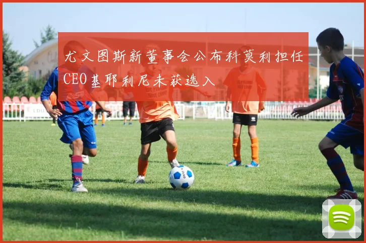 尤文图斯新董事会公布科莫利担任CEO基耶利尼未获选入
