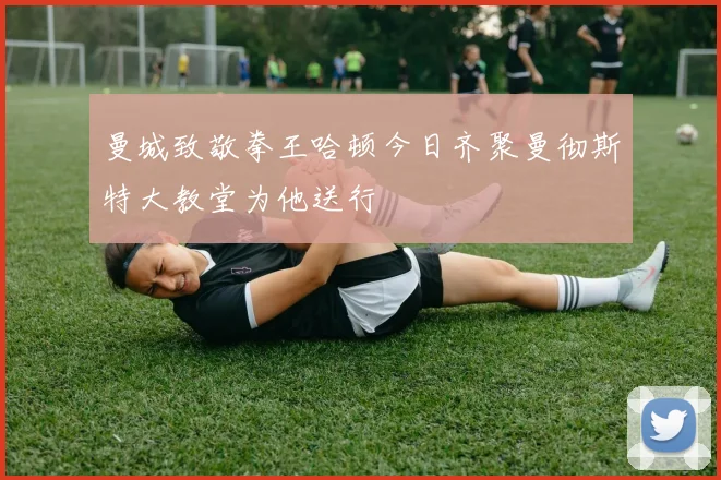 曼城致敬拳王哈顿今日齐聚曼彻斯特大教堂为他送行