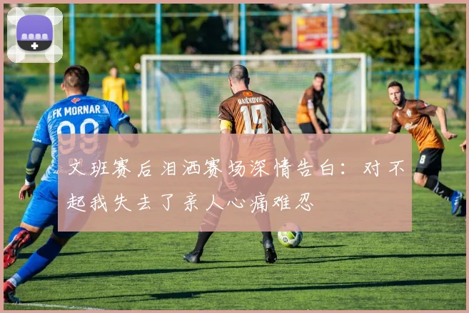 文班赛后泪洒赛场深情告白：对不起我失去了亲人心痛难忍