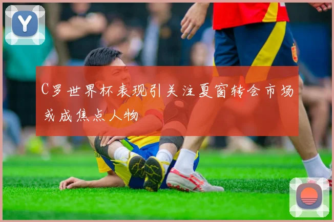 C罗世界杯表现引关注夏窗转会市场或成焦点人物