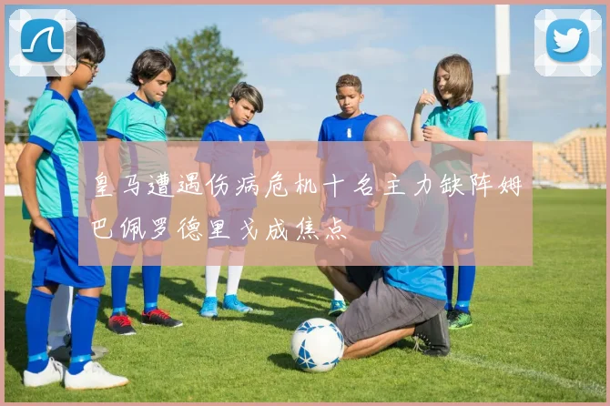 皇马遭遇伤病危机十名主力缺阵姆巴佩罗德里戈成焦点