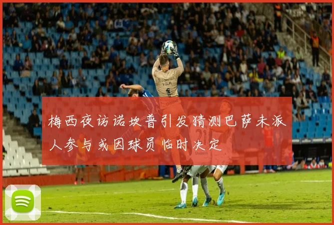梅西夜访诺坎普引发猜测巴萨未派人参与或因球员临时决定