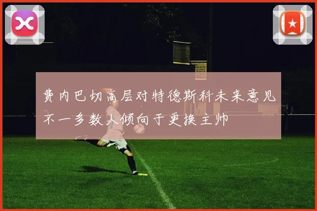 费内巴切高层对特德斯科未来意见不一多数人倾向于更换主帅