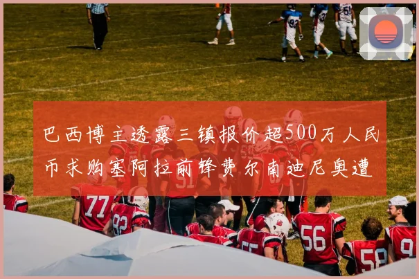巴西博主透露三镇报价超500万人民币求购塞阿拉前锋费尔南迪尼奥遭拒绝