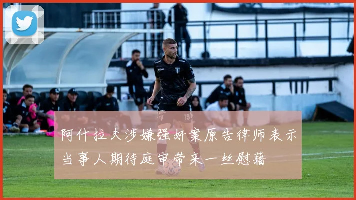 阿什拉夫涉嫌强奸案原告律师表示当事人期待庭审带来一丝慰藉