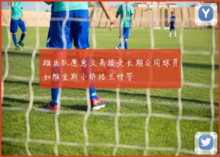 雄鹿队愿意交易接受长期合同球员如维金斯小桥格兰特等