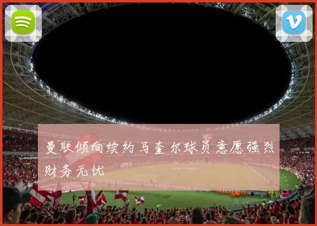 曼联倾向续约马奎尔球员意愿强烈财务无忧