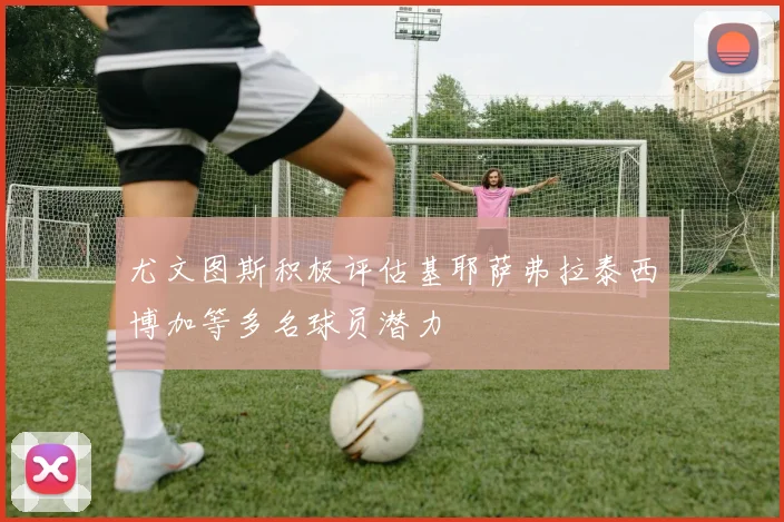 尤文图斯积极评估基耶萨弗拉泰西博加等多名球员潜力