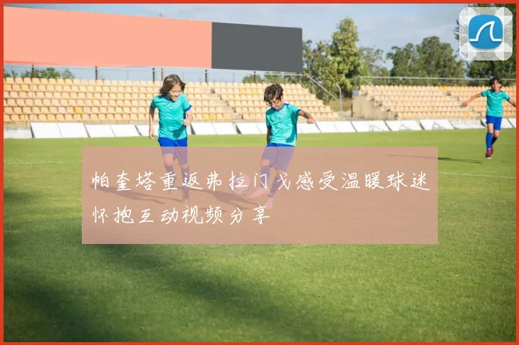帕奎塔重返弗拉门戈感受温暖球迷怀抱互动视频分享