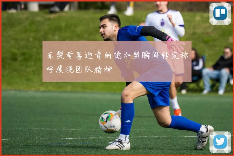 东契奇喜迎肯纳德加盟瞬间转变称呼展现团队精神