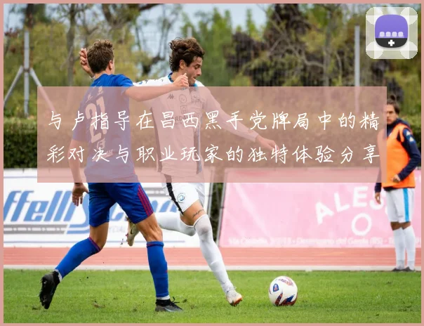 与卢指导在昌西黑手党牌局中的精彩对决与职业玩家的独特体验分享